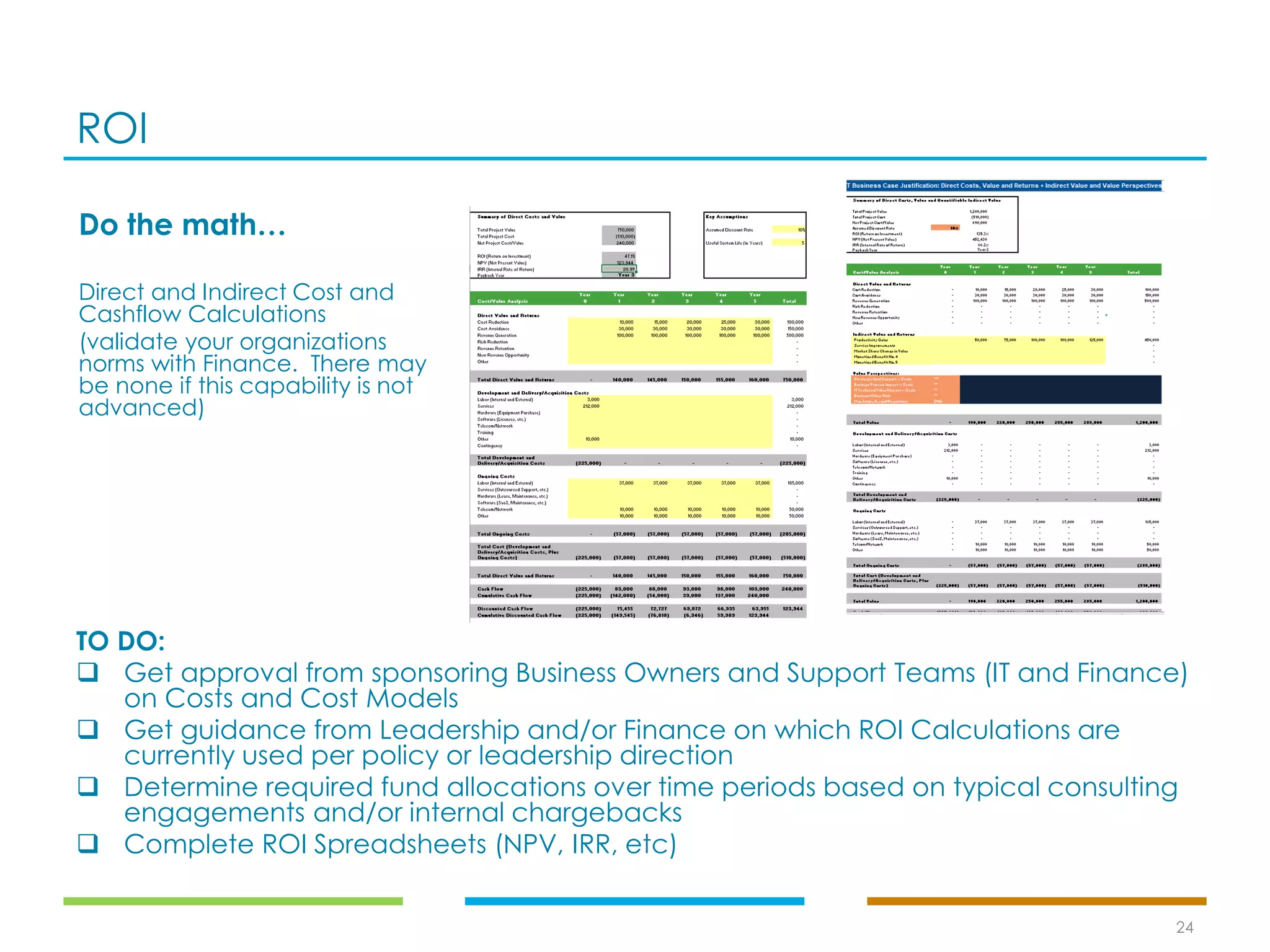 ROI
24
TO DO:
❑ Get approval from sponsoring Business Owners and Support Teams (IT and Finance)
on Costs and Cost Models
❑ Get guidance from Leadership and/or Finance on which ROI Calculations are
currently used per policy or leadership direction
❑ Determine required fund allocations over time periods based on typical consulting
engagements and/or internal chargebacks
❑ Complete ROI Spreadsheets (NPV, IRR, etc)
Do the math…
Direct and Indirect Cost and
Cashflow Calculations
(validate your organizations
norms with Finance. There may
be none if this capability is not
advanced)
 