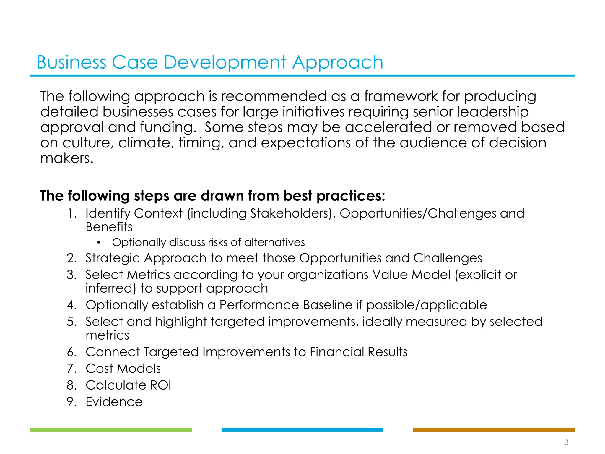 Business Case Development Approach
The following approach is recommended as a framework for producing
detailed businesses cases for large initiatives requiring senior leadership
approval and funding. Some steps may be accelerated or removed based
on culture, climate, timing, and expectations of the audience of decision
makers.
The following steps are drawn from best practices:
1. Identify Context (including Stakeholders), Opportunities/Challenges and
Benefits
• Optionally discuss risks of alternatives
2. Strategic Approach to meet those Opportunities and Challenges
3. Select Metrics according to your organizations Value Model (explicit or
inferred) to support approach
4. Optionally establish a Performance Baseline if possible/applicable
5. Select and highlight targeted improvements, ideally measured by selected
metrics
6. Connect Targeted Improvements to Financial Results
7. Cost Models
8. Calculate ROI
9. Evidence
3
 