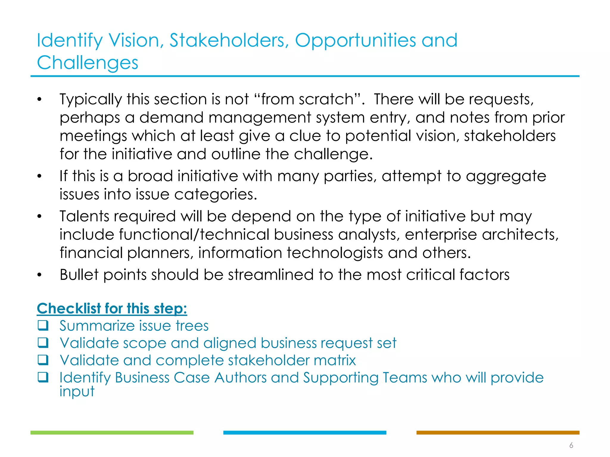 Identify Vision, Stakeholders, Opportunities and
Challenges
• Typically this section is not “from scratch”. There will be requests,
perhaps a demand management system entry, and notes from prior
meetings which at least give a clue to potential vision, stakeholders
for the initiative and outline the challenge.
• If this is a broad initiative with many parties, attempt to aggregate
issues into issue categories.
• Talents required will be depend on the type of initiative but may
include functional/technical business analysts, enterprise architects,
financial planners, information technologists and others.
• Bullet points should be streamlined to the most critical factors
6
Checklist for this step:
❑ Summarize issue trees
❑ Validate scope and aligned business request set
❑ Validate and complete stakeholder matrix
❑ Identify Business Case Authors and Supporting Teams who will provide
input
 