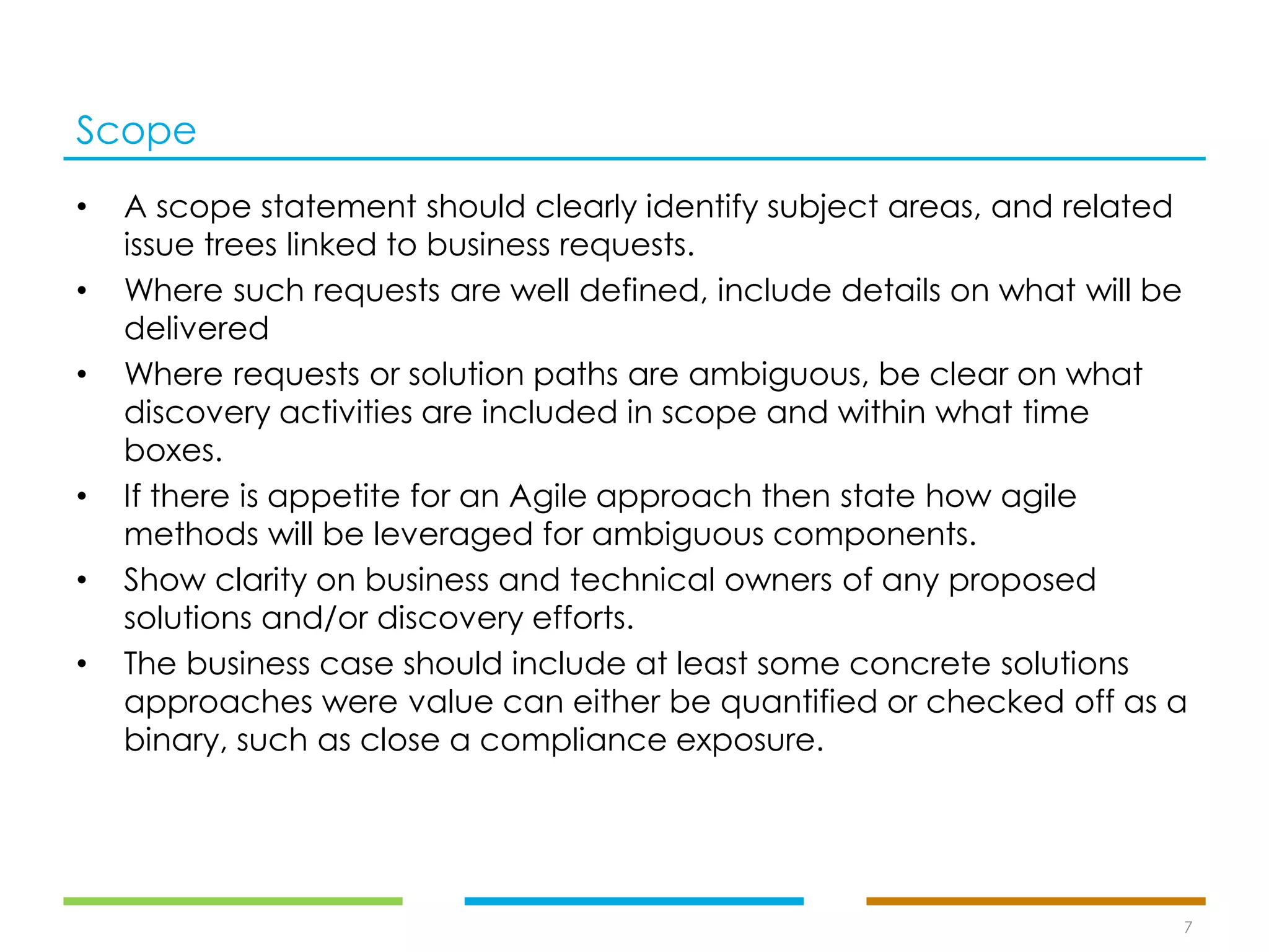 Scope
• A scope statement should clearly identify subject areas, and related
issue trees linked to business requests.
• Where such requests are well defined, include details on what will be
delivered
• Where requests or solution paths are ambiguous, be clear on what
discovery activities are included in scope and within what time
boxes.
• If there is appetite for an Agile approach then state how agile
methods will be leveraged for ambiguous components.
• Show clarity on business and technical owners of any proposed
solutions and/or discovery efforts.
• The business case should include at least some concrete solutions
approaches were value can either be quantified or checked off as a
binary, such as close a compliance exposure.
7
 