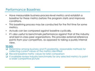 Performance Baselines
19
• Have measurable business-process-level metrics and establish a
baseline for these metrics before the program starts and improves
conditions.
• This baselining process may be conducted for the first time for some
metrics.
• Actuals can be compared against baseline cyclically.
• It’s also useful to benchmark performance against that of the industry
and best-in-class peer organizations. This provides external reference
points from your competitors, as opposed to taking a purely internal
view.
TO DO:
❑ Determine among business and IT Leadership, reasonable methods for
collecting current values of the metrics identified
❑ Record baseline metric values for later comparison
❑ If available review industry benchmarks for any selected metrics to paint
a wider competitive picture
 