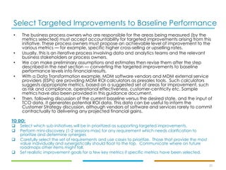 Select Targeted Improvements to Baseline Performance
20
• The business process owners who are responsible for the areas being measured (by the
metrics selected) must accept accountability for targeted improvements arising from this
initiative. These process owners must propose an achievable level of improvement to the
various metrics — for example, specific higher cross-selling or upselling rates.
• Usually, this is an iterative process involving data and analytics teams and the relevant
business stakeholders or process owners.
• We can make preliminary assumptions and estimates then revise them after the step
described in the next section — converting the targeted improvements to baseline
performance levels into financial results.
• With a Data Transformation example, MDM software vendors and MDM external service
providers (ESPs) are providing MDM ROI calculators as presales tools. Such calculators
suggests appropriate metrics, based on a suggested set of areas for improvement, such
as risk and compliance, operational effectiveness, customer-centricity etc. Sample
metrics have also been provided in this guidance document.
• Then, following discussion of the current baseline versus the desired state, and the input of
TCO data, it generates potential ROI data. This data can be useful to inform the
Customer Strategy discussion, although vendors of software and services rarely to commit
contractually to delivering any projected financial gains.
TO DO:
❑ Select which sub-initiatives will be in prioritized as supporting targeted improvements.
❑ Perform mini-discovery (1-2 sessions max) for any requirement which needs clarification to
prioritize and determine synergies
❑ Carefully select the set of requirements and use cases to prioritize. Those that provide the most
value individually and synergistically should float to the top. Communicate where on future
roadmaps other items might fall.
❑ Set realistic improvement goals for a few key metrics if specific metrics have been selected.
 