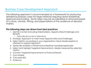 Business Case Development Approach
The following approach is recommended as a framework for producing
detailed businesses cases for large initiatives requiring senior leadership
approval and funding. Some steps may be accelerated or removed based
on culture, climate, timing, and expectations of the audience of decision
makers.
The following steps are drawn from best practices:
1. Identify Context (including Stakeholders), Opportunities/Challenges and
Benefits
• Optionally discuss risks of alternatives
2. Strategic Approach to meet those Opportunities and Challenges
3. Select Metrics according to your organizations Value Model (explicit or
inferred) to support approach
4. Optionally establish a Performance Baseline if possible/applicable
5. Select and highlight targeted improvements, ideally measured by selected
metrics
6. Connect Targeted Improvements to Financial Results
7. Cost Models
8. Calculate ROI
9. Evidence
3
 