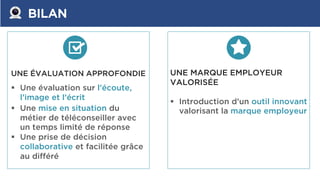 BILAN
UNE ÉVALUATION APPROFONDIE
 Une évaluation sur l’écoute,
l’image et l’écrit
 Une mise en situation du
métier de téléconseiller avec
un temps limité de réponse
 Une prise de décision
collaborative et facilitée grâce
au différé
UNE MARQUE EMPLOYEUR
VALORISÉE
 Introduction d’un outil innovant
valorisant la marque employeur
 