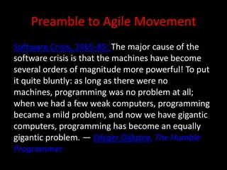 Preamble to Agile Movement
Software Crisis, 1965-85: The major cause of the
software crisis is that the machines have become
several orders of magnitude more powerful! To put
it quite bluntly: as long as there were no
machines, programming was no problem at all;
when we had a few weak computers, programming
became a mild problem, and now we have gigantic
computers, programming has become an equally
gigantic problem. — Edsger Dijkstra, The Humble
Programmer
 