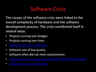 Software Crisis
The causes of the software crisis were linked to the
overall complexity of hardware and the software
development process. The crisis manifested itself in
several ways:
•   Projects running over-budget.
•   Projects running over-time.
•   Software was very inefficient.
•   Software was of low quality.
•   Software often did not meet requirements.
•   Projects were unmanageable and code difficult to maintain.
•   Software was never delivered.
 