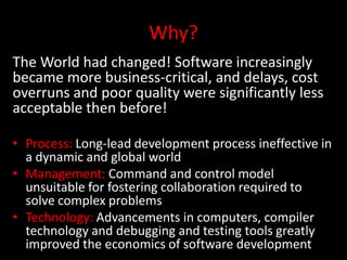 Why?
The World had changed! Software increasingly
became more business-critical, and delays, cost
overruns and poor quality were significantly less
acceptable then before!

• Process: Long-lead development process ineffective in
  a dynamic and global world
• Management: Command and control model
  unsuitable for fostering collaboration required to
  solve complex problems
• Technology: Advancements in computers, compiler
  technology and debugging and testing tools greatly
  improved the economics of software development
 