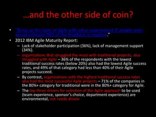 …and the other side of coin?
• ”Bring up the topic of Agile with other experienced IT people and I
  would estimate 90% of the feedback is negative.”
• 2012 IBM Agile Maturity Report:
    – Lack of stakeholder participation (36%), lack of management support
      (34%).
    – organizations that struggled the most with traditional projects, also
      struggled with Agile – 36% of the respondents with the lowest
      traditional success rates (below 20%) also had the lowest Agile success
      rates, and 49% of that category had less than 40% of their Agile
      projects succeed.
    – By contrast, organizations with the highest traditional success rates
      also had the most successful Agile projects – 71% of the companies in
      the 80%+ category for traditional were in the 80%+ category for Agile.
    – The top three drivers for selection of the Agile approach to be used
      (team experience, sponsor’s choice, department experience) are
      environmental, not needs driven
 