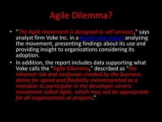 Agile Dilemma?
• "The Agile movement is designed to sell services," says
  analyst firm Voke Inc. in a brand-new report analyzing
  the movement, presenting findings about its use and
  providing insight to organizations considering its
  adoption.
• In addition, the report includes data supporting what
  Voke calls the "Agile Dilemma," described as "the
  inherent risk and confusion created by the business
  desire for speed and flexibility misinterpreted as a
  mandate to participate in the developer-centric
  movement called Agile, which may not be appropriate
  for all organizations or projects.”
 