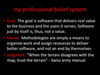 my professional belief system
• Goal: The goal is software that delivers real value
  to the business and the users it serves. Software
  just by itself is, thus, not a value.
• Means: Methodologies are simply a means to
  organize work and assign resources to deliver
  better software, and not an end by themselves
• Judgment: “When the terrain disagrees with the
  map, trust the terrain” - Swiss army manual
 