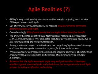 Agile Realities (?)
•   64% of survey participants found the transition to Agile confusing, hard, or slow.
    28% report success with Agile.
•   Out of over 200 survey participants, we received only four detailed comments
    describing success with Agile.
•   Overwhelmingly, 40% of participants that use Agile did not identify a benefit.
•   The primary benefits identified were faster releases (14%) and more feedback
    (13%). Some participants (7%) also noted that Agile developers were happy due to
    less future planning and less documentation.
•   Survey participants report that developers use the guise of Agile to avoid planning
    and to avoid creating documentation required for future maintenance.
•   We received some unprecedented scathing and shocking comments about the level
    of competence, professionalism, and attitudes of some members of the Agile
    movement.
•   Be aware that the Agile movement might very well just be either a developer
    rebellion against unwanted tasks and schedules or just an opportunity to sell Agile
    services including certification and training.
 