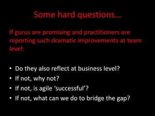 Some hard questions…
If gurus are promising and practitioners are
reporting such dramatic improvements at team
level:

•   Do they also reflect at business level?
•   If not, why not?
•   If not, is agile ‘successful’?
•   If not, what can we do to bridge the gap?
 