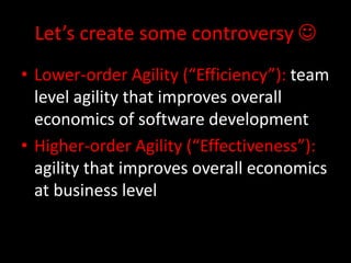 Let’s create some controversy 
• Lower-order Agility (“Efficiency”): team
  level agility that improves overall
  economics of software development
• Higher-order Agility (“Effectiveness”):
  agility that improves overall economics
  at business level
 