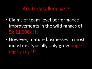 Are they talking yet?
• Claims of team-level performance
  improvements in the wild ranges of
  5x-11,000x !!!
• However, mature businesses in most
  industries typically only grow single-
  digit y-o-y !!!
 