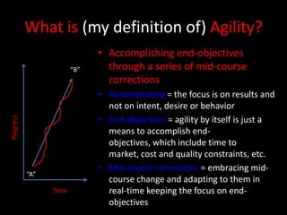 What is (my definition of) Agility?
                              • Accomplishing end-objectives
                        “B”     through a series of mid-course
                                corrections
                              • Accomplishing = the focus is on results and
                                not on intent, desire or behavior
                              • End-objectives = agility by itself is just a
Progress




                                means to accomplish end-
                                objectives, which include time to
                                market, cost and quality constraints, etc.
                              • Mid-course corrections = embracing mid-
           “A”
                                course change and adapting to them in
                 Time           real-time keeping the focus on end-
                                objectives
 