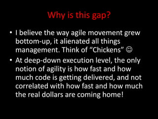 Why is this gap?
• I believe the way agile movement grew
  bottom-up, it alienated all things
  management. Think of “Chickens” 
• At deep-down execution level, the only
  notion of agility is how fast and how
  much code is getting delivered, and not
  correlated with how fast and how much
  the real dollars are coming home!
 