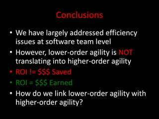 Conclusions
• We have largely addressed efficiency
  issues at software team level
• However, lower-order agility is NOT
  translating into higher-order agility
• ROI != $$$ Saved
• ROI = $$$ Earned
• How do we link lower-order agility with
  higher-order agility?
 