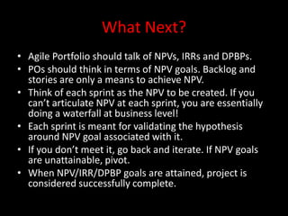 What Next?
• Agile Portfolio should talk of NPVs, IRRs and DPBPs.
• POs should think in terms of NPV goals. Backlog and
  stories are only a means to achieve NPV.
• Think of each sprint as the NPV to be created. If you
  can’t articulate NPV at each sprint, you are essentially
  doing a waterfall at business level!
• Each sprint is meant for validating the hypothesis
  around NPV goal associated with it.
• If you don’t meet it, go back and iterate. If NPV goals
  are unattainable, pivot.
• When NPV/IRR/DPBP goals are attained, project is
  considered successfully complete.
 