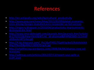 References
• http://en.wikipedia.org/wiki/Agricultural_productivity
• http://www.gray.com/news/blog/2012/02/09/global-economic-
  crisis-driving-foreign-manufacturers-reconsider-us-full-version
• http://mjperry.blogspot.in/2010/04/productivity-improvements-
  destroyed-6m.html
• http://www.emeraldinsight.com/journals.htm/journals.htm?articlei
  d=1752311&show=html&WT.mc_id=alsoread&PHPSESSID=1s1nm9
  atk8aeleii4lf1nkevp6
• http://4.bp.blogspot.com/_PcL18ufT4EE/TGgWVpibvEI/AAAAAAAA
  Ahg/E9ezID8plWk/s1600/Graph.jpg
• http://whatthecrap.wordpress.com/2008/08/04/obamas-new-ad-
  marxism/
• http://adtmag.com/articles/2012/07/13/report-says-agile-a-
  scam.aspx
 