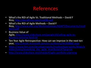 References
• What’s the ROI of Agile Vs. Traditional Methods – David F
  Rico, http://davidfrico.com/rico08b.pdf
• What’s the ROI of Agile Methods – David F
  Rico, http://www.afei.org/WorkingGroups/ADAPT/Documents/rico0
  8a[1].pdf
• Business Value of
  Agile, http://www.slideshare.net/people10/selling-agile-to-
  business-proving-hard-roi
• Ten Year Agile Retrospective: How can we improve in the next ten
  year, http://msdn.microsoft.com/en-us/library/hh350860.aspx
• https://www.ibm.com/developerworks/mydeveloperworks/blogs/a
  mbler/entry/reworking_the_agile_manifesto14?lang=en
• http://www.slideshare.net/choldorf/agile-portfolio-planning
 