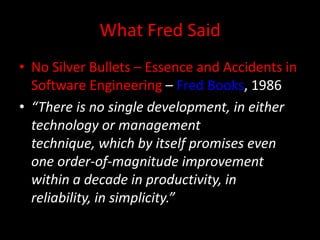 What Fred Said
• No Silver Bullets – Essence and Accidents in
  Software Engineering – Fred Books, 1986
• “There is no single development, in either
  technology or management
  technique, which by itself promises even
  one order-of-magnitude improvement
  within a decade in productivity, in
  reliability, in simplicity.”
 