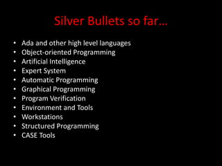 Silver Bullets so far…
•   Ada and other high level languages
•   Object-oriented Programming
•   Artificial Intelligence
•   Expert System
•   Automatic Programming
•   Graphical Programming
•   Program Verification
•   Environment and Tools
•   Workstations
•   Structured Programming
•   CASE Tools
 
