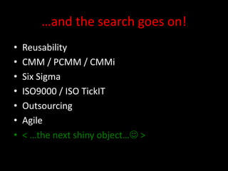 …and the search goes on!
•   Reusability
•   CMM / PCMM / CMMi
•   Six Sigma
•   ISO9000 / ISO TickIT
•   Outsourcing
•   Agile
•   < …the next shiny object… >
 