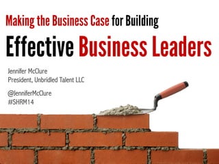 Making the Business Case for Building
Effective Business Leaders
Jennifer McClure
President, Unbridled Talent LLC
@JenniferMcClure
#SHRM14
 