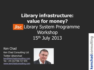 kenchadconsulting
Ken Chad
Ken Chad Consulting Ltd
Twitter @kenchad
ken@kenchadconsulting.com
Tel: +44 (0)7788 727 845
www.kenchadconsulting.com
Library infrastructure:
value for money?
Jisc Library System Programme
Workshop
15th July 2013
 
