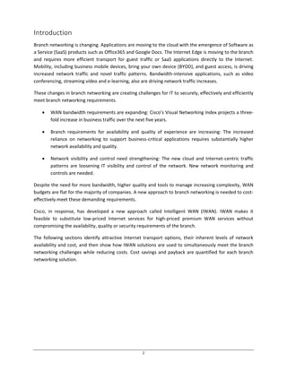 2
Introduction
Branch networking is changing. Applications are moving to the cloud with the emergence of Software as
a Service (SaaS) products such as Office365 and Google Docs. The Internet Edge is moving to the branch
and requires more efficient transport for guest traffic or SaaS applications directly to the Internet.
Mobility, including business mobile devices, bring your own device (BYOD), and guest access, is driving
increased network traffic and novel traffic patterns. Bandwidth-intensive applications, such as video
conferencing, streaming video and e-learning, also are driving network traffic increases.
These changes in branch networking are creating challenges for IT to securely, effectively and efficiently
meet branch networking requirements.
WAN bandwidth requirements are expanding: Cisco’s Visual Networking Index projects a three-
fold increase in business traffic over the next five years.
Branch requirements for availability and quality of experience are increasing: The increased
reliance on networking to support business-critical applications requires substantially higher
network availability and quality.
Network visibility and control need strengthening: The new cloud and Internet-centric traffic
patterns are loosening IT visibility and control of the network. New network monitoring and
controls are needed.
Despite the need for more bandwidth, higher quality and tools to manage increasing complexity, WAN
budgets are flat for the majority of companies. A new approach to branch networking is needed to cost-
effectively meet these demanding requirements.
Cisco, in response, has developed a new approach called Intelligent WAN (IWAN). IWAN makes it
feasible to substitute low-priced Internet services for high-priced premium WAN services without
compromising the availability, quality or security requirements of the branch.
The following sections identify attractive Internet transport options, their inherent levels of network
availability and cost, and then show how IWAN solutions are used to simultaneously meet the branch
networking challenges while reducing costs. Cost savings and payback are quantified for each branch
networking solution.
 