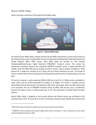3
Branch WAN Today
Figure 1 provides a schematic of the typical branch WAN, today.
Figure 1 – Branch WAN Today
The typical branch WAN, today, employs premium-priced WAN connectivity to connect each branch to
the corporate data center. Private packet services are delivered as Multiprotocol Label Switching Virtual
Private Network (MPLS VPN)1
service. Most MPLS VPNs are overlaid on Time Division
Multiplexing/Plesiochronous Digital Hierarchy (TDM/PDH)2
transport service. The service has
widespread acceptance because the underlying TDM/PDH transport service is widely available and
reliable, while the MPLS VPN service provides private IP service. Typical network availability is 99.95
percent for a single line, resulting up to 4 hours and 23 minutes downtime per year. The private IP
service is offered with service level agreements that guarantee performance for packet latency, loss and
jitter.
The service, however, is quite expensive ($258 to $927 per month for 1.5 Mbps service, worldwide in
major cities) and has limited bandwidth (1.5 Mbps to 10 Mbps). The service is complex and has
demanding technical requirements. Consequently, add, move, and change orders can take many weeks
to be executed. The use of TDM/PDH transport service by MPLS VPN services, also, is problematic
because this legacy service is slowly giving way to the next generation of packet-based transport
services.
Branch WAN, today, is designed so that security policies and Internet access are centralized at the
corporate data center. This was done so that IT could have enterprise-wide visibility and control of the
1
MPLS VPN service provides the enterprise its own virtual private routed network.
2
TDM/PDH service provides point-to-point digital data service connections. It was introduced into the public
switched telephone network in 1962.
 