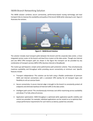 6
IWAN Branch Networking Solution
The IWAN solution combines secure connectivity, performance-based routing technology and dual
transport links to improve the availability and quality of the branch WAN while reducing its cost. Figure 4
illustrates the solution.
Figure 4 – IWAN Branch Solution
The solution includes dual transport paths between the branch and the corporate data center, a Cisco
integrated service router at the branch and dual Cisco routers at the data center. Though one Internet
and one MPLS VPN transport path are shown in the figure the transport can be provided by any
combination of transport services (MPLS VPN, Business Internet or Broadband).
The routers go well beyond a simple active path/inactive path protection scheme. They simultaneously
maximize availability and throughput while providing secure connectivity at minimum cost. Specific
features include:
Transport independence: This solution can be built using a flexible combination of premium
WAN and Internet connections with a consistent VPN overlay for all transport types and
flexibility to roll out services faster.
Secure connectivity: A secure Internet edge is brought to the branch to consistently protect all
endpoints and eliminate backhaul of Internet traffic to the data center.
Intelligent path control: This simultaneously minimizes cost while maximizing service availability
and allows IT to fully utilize all services.
Application optimization: WAN throughput is optimized while application-specific visibility and
control are provided. For example, individual applications can be routed so as to optimize their
unique performance requirements for such metrics as latency, packet loss and jitter.
 
