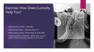 Exercise: How Does Curiosity
Help You?
 Listen to their stories – ask Why?
 Observe their tasks – What do they do?
 Fol...