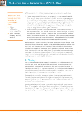 The Business Case for Deploying Epicor ERP in the Cloud
While convenient to think at that simplistic level, it ignores a number of key considerations.
1.	 Physical location will oftentimes define performance. To minimize any system latency,
Epicor generally locates customer databases in the data center that is physically closest
to them, although other technical and business issues may supersede this rule of thumb.
However, even when we deploy customers in a geographically nearby data center, that
is still ‘further across the network than the server room down the hall.’ As a result,
customers need to work with Epicor SaaS Operations to optimize their network and
computer configurations to optimize system performance.
2.	 Most cloud based Epicor ERP customers have their data located in the same country as
their physical head office. That generally simplifies legal protocols relating to data privacy
and protection. However, customers in highly regulated industries (Defense Contracting,
Medical Records, Financial Services, etc.) may need to conduct additional due diligence to
ensure compliance with all regulatory requirements. (See separate documents published
by Epicor on our Service Organization Controls and Data Center Overview.)
Beyond the physical residency of the data is the disaster planning and readiness protocols. Epicor
has disaster mitigation and recovery protocols that are dramatically more sophisticated than those
practiced by most customers. The Epicor multi-tenant data centers (each located hundreds of
miles apart from one another) replicate their data in near real time to another ‘hot backup data
center’ that exists solely to act as an additional layer of insurance against a catastrophic disaster
disabling an entire data center. In the unlikely event of such an event, customer data is rapidly
restored from this independent data center to a surviving data center by Epicor operations staff,
resulting in customers experiencing little down time.
In Closing
This document is intended to act as a catalyst to inspire many of the critical conversations that
customers need to have when decided between deploying their Epicor ERP system as an on
premises solution, or under a single- or multi-tenant SaaS subscription. We recognize that the
right deployment model for any organization depends on the characteristics of the company, its
technical resources and skills set, its business objectives and its industry. Epicor is committed to
supporting our customers across any of our three deployment models.
Most importantly, it is critical for customers to recognize that some competing vendors who
have built a business model around a single deployment model will often trap customers into
a situation that denies them the opportunity to future proof their business though freedom of
choice, and freedom to scale and grow.
We welcome the opportunity to further discuss the best deployment model for your business.
Epicor ERP is a recognized leader across all deployment models, and it’s likely that we see many
organizations similar to your own. This experience in matching your business needs to the most
appropriate deployment model is what you should expect from a strategic vendor such as Epicor.
Aberdeen’s ‘Two
biggest business
benefits’ of
cloud-based
ERP:
XX Efficient
collaboration
across geographies
XX Ability to respond
quickly to business
demands
8
 
