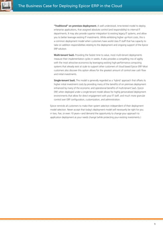 The Business Case for Deploying Epicor ERP in the Cloud
“Traditional” on premises deployment. A well understood, time-tested model to deploy
enterprise applications, that assigned absolute control (and responsibility) to internal IT
departments. It may also provide superior integration to existing legacy IT systems, and allow
you to better leverage existing IT investments. While exhibiting higher up-front costs, this is
a common deployment model when customers have world class IT staff that has capacity to
take on addition responsibilities relating to the deployment and ongoing support of the Epicor
ERP solution.
Multi-tenant SaaS. Providing the fastest time to value, most multi-tenant deployments
measure their implementation cycles in weeks. It also provides a compelling mix of agility
with the most attractive economics by leveraging existing high-performance computing
systems that already exist at scale to support other customers of cloud based Epicor ERP. Most
customers also discover this option allows for the greatest amount of control over cash flow
and initial investments.
Single-tenant SaaS. This model is generally regarded as a ‘hybrid’ approach that offsets its
higher initial investment costs by providing many of the benefits of on premises deployment
enhanced by many of the economic and operational benefits of multi-tenant SaaS. Epicor
ERP, when deployed under a single-tenant model allows for highly personalized deployment
environments that allow for direct engagement with your IT staff, and much more granular
control over ERP configuration, customization, and administration.
Epicor reminds all customers to make their system selection independent of their deployment
model selection. Never accept that today’s deployment model will necessarily be right for you
in two, five, or even 10 years—and demand the opportunity to change your approach to
application deployment as your needs change (while protecting your existing investments.)
9
 