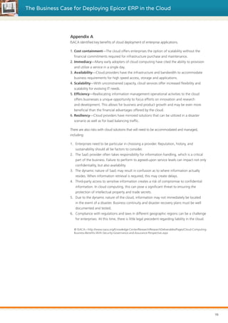 The Business Case for Deploying Epicor ERP in the Cloud
Appendix A
ISACA identified key benefits of cloud deployment of enterprise applications.
1. Cost containment—The cloud offers enterprises the option of scalability without the
financial commitments required for infrastructure purchase and maintenance.
2. Immediacy—Many early adopters of cloud computing have cited the ability to provision
and utilize a service in a single day.
3. Availability—Cloud providers have the infrastructure and bandwidth to accommodate
business requirements for high speed access, storage and applications.
4. Scalability—With unconstrained capacity, cloud services offer increased flexibility and
scalability for evolving IT needs.
5. Efficiency—Reallocating information management operational activities to the cloud
offers businesses a unique opportunity to focus efforts on innovation and research
and development. This allows for business and product growth and may be even more
beneficial than the financial advantages offered by the cloud.
6. Resiliency—Cloud providers have mirrored solutions that can be utilized in a disaster
scenario as well as for load balancing traffic.
There are also risks with cloud solutions that will need to be accommodated and managed,
including:
1.	 Enterprises need to be particular in choosing a provider. Reputation, history, and
sustainability should all be factors to consider.
2.	 The SaaS provider often takes responsibility for information handling, which is a critical
part of the business. Failure to perform to agreed-upon service levels can impact not only
confidentiality, but also availability.
3.	 The dynamic nature of SaaS may result in confusion as to where information actually
resides. When information retrieval is required, this may create delays.
4.	 Third-party access to sensitive information creates a risk of compromise to confidential
information. In cloud computing, this can pose a significant threat to ensuring the
protection of intellectual property and trade secrets.
5.	 Due to the dynamic nature of the cloud, information may not immediately be located
in the event of a disaster. Business continuity and disaster recovery plans must be well
documented and tested.
6.	 Compliance with regulations and laws in different geographic regions can be a challenge
for enterprises. At this time, there is little legal precedent regarding liability in the cloud.
© ISACA—http://www.isaca.org/Knowledge-Center/Research/ResearchDeliverables/Pages/Cloud-Computing-
Business-Benefits-With-Security-Governance-and-Assurance-Perspective.aspx
10
 