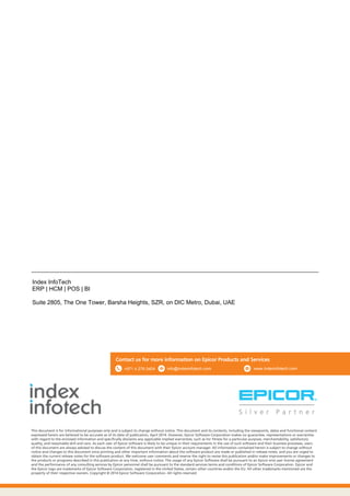 This document is for informational purposes only and is subject to change without notice. This document and its contents, including the viewpoints, dates and functional content
expressed herein are believed to be accurate as of its date of publication, April 2014. However, Epicor Software Corporation makes no guarantee, representations or warranties
with regard to the enclosed information and specifically disclaims any applicable implied warranties, such as for fitness for a particular purpose, merchantability, satisfactory
quality, and reasonable skill and care. As each user of Epicor software is likely to be unique in their requirements in the use of such software and their business processes, users
of this document are always advised to discuss the content of this document with their Epicor account manager. All information contained herein is subject to change without
notice and changes to this document since printing and other important information about the software product are made or published in release notes, and you are urged to
obtain the current release notes for the software product. We welcome user comments and reserve the right to revise this publication and/or make improvements or changes to
the products or programs described in this publication at any time, without notice. The usage of any Epicor Software shall be pursuant to an Epicor end user license agreement
and the performance of any consulting services by Epicor personnel shall be pursuant to the standard services terms and conditions of Epicor Software Corporation. Epicor and
the Epicor logo are trademarks of Epicor Software Corporation, registered in the United States, certain other countries and/or the EU. All other trademarks mentioned are the
property of their respective owners. Copyright © 2014 Epicor Software Corporation. All rights reserved.
Contact us for more information on Epicor Products and Services
Index InfoTech
ERP | HCM | POS | BI
Suite 2805, The One Tower, Barsha Heights, SZR, on DIC Metro, Dubai, UAE
info@indexinfotech.com+971 4 276 0404 www.indexinfotech.com
 