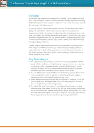 The Business Case for Deploying Epicor ERP in the Cloud
i
Forward
This discussion brief, together with its companion (The Economic Case for Deploying Epicor ERP
in the Cloud) are designed to elevate discourse and provide guidance to organizations evaluating
the best ERP deployment model (on premises, single-tenant SaaS or multi-tenant SaaS), unique to
their business and technical environment.
It’s especially important to recognize that there is no universal answer to the question “Which
deployment model is best?” as each customer presents unique business and technical
requirements and abilities. The purpose of this document isn’t to provide absolute answers, but
rather to arm readers with additional (and perhaps better) questions to assist in their own internal
evaluation of deployment options. This is an especially important conversation for potential (and
existing) Epicor customers because of our unique position in offering Epicor ERP across multiple
licensing and deployment options.
Except as incidental to framing conversations around cloud deployment, this paper makes no
effort to explore core ERP features/functions, or traditional line-of-business topics. While an
analysis of the fit of the Epicor solution specific to your business needs is warranted as part of
your product assessment, the reader is directed to content available at www.epicor.com on all
matters of application functionality.
Key Take-Aways
1.	 The question “cloud or on premises?” presupposes an unnecessary tradeoff. The best
answer is ‘both—and I reserve the right to change my answer over time as my business
needs change.’ Epicor encourages customers to demand absolute freedom of choice
from their ERP vendor and to not find themselves artificially constrained to only one
deployment option due to limitations imposed by their solution vendor.
2.	 The best ERP systems are ‘everywhere for everyone.’ Deploying in the cloud is (for most
customers) the fastest want to tie together remote facilities and mobile employees,
thereby streamlining enterprise-wide collaboration and access.
3.	 Your IT department is ready, willing, and able of doing so much more than ‘racking and
patching’ your servers. Moving Epicor ERP to the cloud likely frees your IT resources to
focus on more strategic, and mission aligned tasks.
4.	 The topic of data security and residency is more nuanced than it may seem. In cloud
deployments the actual physical location of your data may not be obvious, and that may
not (or may) matter to you. However the security and disaster preparedness of your Epicor
ERP needs to be well thought out, and for many companies, passing that responsibility to
Epicor may provide for an elevated level of security, reliability, and availability.
 