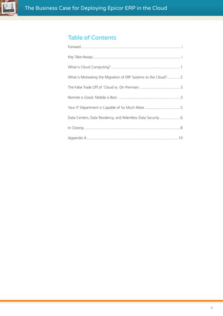 The Business Case for Deploying Epicor ERP in the Cloud
Table of Contents
Forward.......................................................................................................i
Key Take-Aways..........................................................................................i
What is Cloud Computing?.......................................................................1
What is Motivating the Migration of ERP Systems to the Cloud?..............2
The False Trade Off of ‘Cloud vs. On Premises’..........................................3
Remote is Good. Mobile is Best.................................................................3
Your IT Department is Capable of So Much More.....................................5
Data Centers, Data Residency, and Relentless Data Security......................6
In Closing...................................................................................................8
Appendix A..............................................................................................10
ii
 