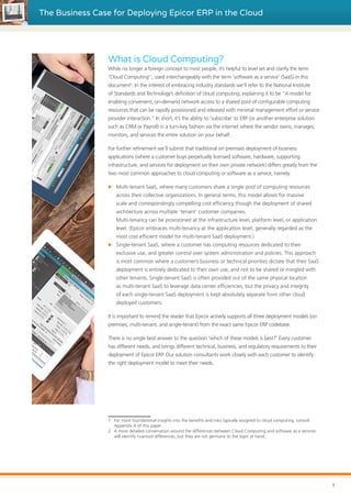 The Business Case for Deploying Epicor ERP in the Cloud
What is Cloud Computing?
While no longer a foreign concept to most people, it’s helpful to level set and clarify the term
‘Cloud Computing’1
, used interchangeably with the term ‘software as a service’ (SaaS) in this
document2
. In the interest of embracing industry standards we’ll refer to the National Institute
of Standards and Technology’s definition of cloud computing, explaining it to be “A model for
enabling convenient, on-demand network access to a shared pool of configurable computing
resources that can be rapidly provisioned and released with minimal management effort or service
provider interaction.” In short, it’s the ability to ‘subscribe’ to ERP (or another enterprise solution
such as CRM or Payroll) in a turn-key fashion via the internet where the vendor owns, manages,
monitors, and services the entire solution on your behalf.
For further refinement we’ll submit that traditional on premises deployment of business
applications (where a customer buys perpetually licensed software, hardware, supporting
infrastructure, and services for deployment on their own private network) differs greatly from the
two most common approaches to cloud computing or software as a service, namely:
XX Multi-tenant SaaS, where many customers share a single pool of computing resources
across their collective organizations. In general terms, this model allows for massive
scale and correspondingly compelling cost efficiency though the deployment of shared
architecture across multiple ‘tenant’ customer companies.
Multi-tenancy can be provisioned at the infrastructure level, platform level, or application
level. (Epicor embraces multi-tenancy at the application level, generally regarded as the
most cost efficient model for multi-tenant SaaS deployment.)
XX Single-tenant SaaS, where a customer has computing resources dedicated to their
exclusive use, and greater control over system administration and policies. This approach
is most common where a customer’s business or technical priorities dictate that their SaaS
deployment is entirely dedicated to their own use, and not to be shared or mingled with
other tenants. Single-tenant SaaS is often provided out of the same physical location
as multi-tenant SaaS to leverage data center efficiencies, but the privacy and integrity
of each single-tenant SaaS deployment is kept absolutely separate from other cloud
deployed customers.
It is important to remind the reader that Epicor actively supports all three deployment models (on
premises, multi-tenant, and single-tenant) from the exact same Epicor ERP codebase.
There is no single best answer to the question ‘which of these models is best?’ Every customer
has different needs, and brings different technical, business, and regulatory requirements to their
deployment of Epicor ERP. Our solution consultants work closely with each customer to identify
the right deployment model to meet their needs.
1	 For more foundational insights into the benefits and risks typically assigned to cloud computing, consult
Appendix A of this paper.
2	 A more detailed conversation around the differences between Cloud Computing and software as a services
will identify nuanced differences, but they are not germane to the topic at hand.
1
 