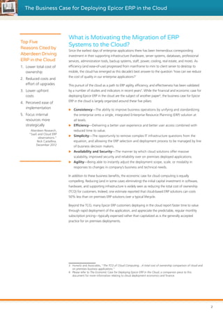 The Business Case for Deploying Epicor ERP in the Cloud
What is Motivating the Migration of ERP
Systems to the Cloud?
Since the earliest days of enterprise applications there has been tremendous corresponding
investment in their supporting infrastructure (hardware, server systems, databases, professional
services, administration tools, backup systems, staff, power, cooling, real estate, and more). As
efficiency (and ease-of-use) progressed from mainframe to mini to client server to desktop to
mobile, the cloud has emerged as this decade’s best answer to the question ‘how can we reduce
the cost of quality in our enterprise applications?’
This pursuit of the cloud as a path to ERP agility, efficiency, and effectiveness has been validated
by a number of studies and indicators in recent years3
. While the financial and economic case for
deploying Epicor ERP in the cloud are the subject of another paper4
, the business case for Epicor
ERP in the cloud is largely organized around these five pillars:
XX Consistency—The ability to improve business operations by unifying and standardizing
the enterprise onto a single, integrated Enterprise Resource Planning (ERP) solution at
all levels.
XX Efficiency—Delivering a better user experience and better user access combined with
reduced time to value.
XX Simplicity—The opportunity to remove complex IT infrastructure questions from the
equation, and allowing the ERP selection and deployment process to be managed by line
of business decision makers.
XX Availability and Security—The manner by which cloud solutions offer massive
scalability, improved security and reliability over on premises deployed applications.
XX Agility—Being able to instantly adjust the deployment scope, scale, or modality in
responses to changes in company’s business and technical needs.
In addition to these business benefits, the economic case for cloud computing is equally
compelling. Reducing (and in some cases eliminating) the initial capital investment in software,
hardware, and supporting infrastructure is widely seen as reducing the total cost of ownership
(TCO) for customers. Indeed, one estimate reported that cloud-based ERP solutions can costs
50% less than on premises ERP solutions over a typical lifecycle.
Beyond the TCO, many Epicor ERP customers deploying in the cloud report faster time to value
through rapid deployment of the application, and appreciate the predictable, regular monthly
subscription pricing—typically expensed rather than capitalized as is the generally accepted
practice for on premises deployments.
3	 Hurwitz and Associates, “The TCO of Cloud Computing…A total cost of ownership comparison of cloud and
on premises business applications.”
4	 Please refer to The Economic Case for Deploying Epicor ERP in the Cloud, a companion piece to this
document for more information relating to cloud deployment economics and finance.
Top Five
Reasons Cited by
Aberdeen Driving
ERP in the Cloud
1.	 Lower total cost of
ownership
2.	 Reduced costs and
effort of upgrades
3.	 Lower upfront
costs
4.	 Perceived ease of
implementation
5.	 Focus internal
resources more
strategically
Aberdeen Research,
“SaaS and Cloud ERP
observations.”
Nick Castellina.
December 2012
2
 