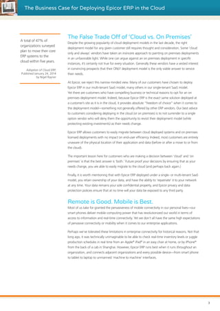 The Business Case for Deploying Epicor ERP in the Cloud
The False Trade Off of ‘Cloud vs. On Premises’
Despite the growing popularity of cloud deployment models in the last decade, the right
deployment model for any given customer still requires thought and consideration. Some ‘cloud
only and always’ vendors have taken an insincere approach to painting on premises deployments
in an unfavorable light. While one can argue against an on premises deployment in specific
instances, it’s certainly not true for every situation. Generally these vendors have a vested interest
in convincing prospects that their ONLY deployment model is the only viable answer to service
their needs.
At Epicor, we reject this narrow minded view. Many of our customers have chosen to deploy
Epicor ERP in our multi-tenant SaaS model, many others in our single-tenant SaaS model.
Yet there are customers who have compelling business or technical reasons to opt for an on
premises deployment model. Indeed, because Epicor ERP is the exact same solution deployed at
a customer’s site as it is in the cloud, it provides absolute “freedom of choice” when it comes to
the deployment model—something not generally offered by other ERP vendors. Our best advice
to customers considering deploying in the cloud (or on premises) is to not surrender to a single
option vendor who will deny them the opportunity to revisit their deployment model (while
protecting existing investments) as their needs change.
Epicor ERP allows customers to easily migrate between cloud deployed systems and on premises
licensed deployments with no impact on end-user efficiency. Indeed, most customers are entirely
unaware of the physical location of their application and data (before or after a move to or from
the cloud).
The important lesson here for customers who are making a decision between ‘cloud’ and ‘on
premises’ is that the best answer is ‘both.’ Future proof your decisions by ensuring that as your
needs change, you are able to easily migrate to the cloud (and perhaps back again.)
Finally, it is worth mentioning that with Epicor ERP deployed under a single- or multi-tenant SaaS
model, you retain ownership of your data, and have the ability to ‘repatriate’ it to your network
at any time. Your data remains your sole confidential property, and Epicor privacy and data
protection policies ensure that at no time will your data be exposed to any third party.
Remote is Good. Mobile is Best.
Most of us take for granted the pervasiveness of mobile connectivity in our personal lives—our
smart phones deliver mobile computing power that has revolutionized our world in terms of
access to information and real-time connectivity. Yet we don’t all have the same high expectations
of pervasive connectivity or mobility when it comes to our enterprise applications.
Perhaps we’ve tolerated these limitations in enterprise connectivity for historical reasons. Not that
long ago, it was technically unimaginable to be able to check real-time inventory levels or juggle
production schedules in real time from an Apple®
iPad®
in an easy chair at home, or by iPhone®
from the back of a cab in Shanghai. However, Epicor ERP runs best when it runs throughout an
organization, and connects adjacent organizations and every possible device—from smart phone
to tablet to laptop to unmanned ‘machine to machine’ interfaces.
A total of 47% of
organizations surveyed
plan to move their core
ERP systems to the
cloud within five years.
Adoption of Cloud ERP,
Published January 24, 2014
by Nigel Rayner
3
 