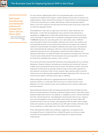 The Business Case for Deploying Epicor ERP in the Cloud
For most customers, deploying Epicor ERP in the cloud generally makes it much easier for
companies to tie together remote locations, mobile employees and even external customers and
suppliers (previous ‘islands’ without ERP connectivity.) An inherent benefit of a cloud deployment
is the fact that end points (such as tablets, Web browsers, forklift mounted data collection
devices, or rich smart customers) only need access the Internet to gain secure access to Epicor ERP
no matter their geographic location.
Cloud deployment is often seen as a great way to end internal “system proliferation and
balkanization” as well. With cloud deployment many customers find the opportunity to
standardize on a single instance of Epicor ERP radically improves consistency and accounting
control. Historically an organization with 10 subsidiaries or geographic locations would deploy
10 different instances of an accounting system (or to make matters worse, 10 different
accounting systems). Month end consolidation nightmares were routine, with consistency and
control generally sacrificed—to say nothing of the maintenance and support costs. Outside of
traditional financial workloads, the inability to collaborate across sales, service, and production
teams remained limited. By unifying your staff onto a single cloud based Epicor ERP solution,
collaboration becomes the norm, driving greater customer (and vendor) satisfaction and
operational effectiveness—no matter the length of your production and supply chains. The cloud
is truly the ‘great unifying network’ that securely spans across your organization—and out into
the hands of your employees and customers—if you so choose.
Of course this same level of pervasive ERP connectivity is technically possible with an on premises
deployment—however achieving it necessitates your provisioning and maintaining IT resources
to deliver secure and high performance access for all users. The hardware, network, and security
implications of achieving this are generally outside the scope of many smaller organizations—
and outside the core business charter of most companies. Many customers prefer to avoid the
infrastructure costs of delivering these capabilities themselves, deploy Epicor ERP in the cloud, and
invest that same capital in machinery, services, sales, or marketing.
While providing Epicor ERP access to a geographically remote location (such as offshore
production facilities, or a remote sales office across town) is an obvious benefit of cloud
deployment, for many customers an even more compelling use case is seamless mobile access
across the enterprise.
Sales professionals, field service staff, and traveling executive staff armed with tablets and smart
phones are all great examples of constantly connected but stateless workers. If they need to review
production details while at home on the weekend, or ‘availability to commit’ inventory information
from their customer’s board room, cloud deployment may be the best option for you—requiring
only a smart phone/tablet to access the Epicor ERP solution without the need to deliver VPN
protected channels for their use. Similarly, a SaaS deployment offers the ability to allow strategic
vendors and customers to access key workflows of your ERP system remotely—oftentimes critical
for your operating as a unified supply chain in the modern interconnected economy.
There is little doubt that mobile access to ERP data, coupled with a user experience that
encourages self-service is changing the face of today’s ERP systems as we bring our always-
connected consumer expectations with us to work (along with our always-connected
mobile phones).
SaaS based
manufacturing
and distribution
software will
increase from
22% in 2013 to
45% in 2023.
Mint Jutras Research ERP
Solution Study Highlights,
2011
4
 