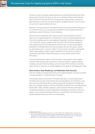 The Business Case for Deploying Epicor ERP in the Cloud
The same is true for all necessary supporting licenses (such as Microsoft Windows Server Client
Access Licenses, Microsoft SQL Server licenses, etc.) as well Epicor software licenses. Because
many IT investments have long lead times and step-function scaling scenarios, running your
Epicor ERP system on premises may require thoughtful management by your IT team to achieve
the same level of agility provided by the cloud.
Deploying in the cloud pushes the responsibility for planning this scale onto Epicor, allowing you
as a customer to focus on your primary business objectives, not your hardware performance
specifications, system architecture, or license compliancy.
One final IT-centric consideration when making a cloud/on premises deployment decision
relates to your corporate perspective on ‘staying current’ with your enterprise applications. One
of the more compelling cases for a SaaS deployment (especially a multi-tenant deployment)
is the ‘friction free, automatic updates’ benefit. With Epicor SaaS administrators deploying
every upgrade shortly after each development and testing cycle, it creates the advantage of
being able to immediately benefit from every new feature with each new release—without
any administrative work on your part. Indeed, for many customers, the ability to automatically
‘absorb’ these updates can create a massive improvement over the status quo, where it’s
estimated that two-thirds of midsized businesses are running outdated versions of their
ERP software.6
Customers whose business needs are much more static, or have a policy to roll out updates
only after lengthy technical review may find this ‘instant and automatic’ upgrade model less
compelling, and may find that the ability to control their Epicor ERP environment more closely
makes the case for pursuing an on premises deployment or single-tenant SaaS deployment model.
Data Centers, Data Residency, and Relentless Data Security
Given the criticality of a company’s ERP system to their ongoing operation, customers are justified
in asking the question “Is my ERP data safe in the cloud?”
A decade ago customers worried that “if the Internet goes down, our business goes down!”
Thankfully, those early days of frail networks and computing platforms are long behind us. The
data centers that house Epicor ERP are world class data center standards (Tier 4 facilities, SOC
type 2 and 3 validated, certified as SSAE16 and ISAE3402 formerly SAS 70), and audited annually
for ISO 27001, 14001, and 9001 compliance7
), built to withstand attempts at both physical
and electronic penetration, and with multiple levels of redundancy across power, cooling, and
network circuits. Security and operations staff are on site 24X7X365, with facilities boasting
multiple redundant electrical and Internet connectivity paths.
6	 Why Cloud Computing Matters to Finance”, Ron Gill, CMA, CFM, Strategic Finance, January 2011
7	 Because certification and accreditation programs and procedures change over time, and data center
configurations may be dynamic, this information may be out of date at the time you are reading this
document. Up to date information is available from your Epicor Account Manager.
6
 