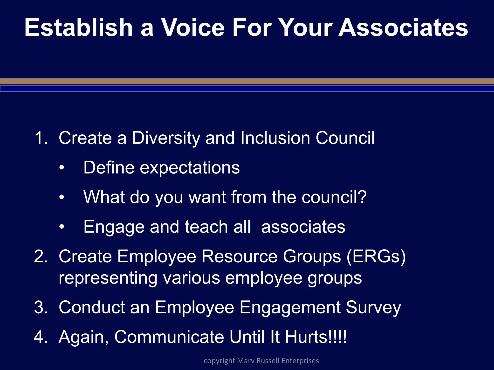 Establish a Voice For Your Associates
1. Create a Diversity and Inclusion Council
• Define expectations
• What do you want from the council?
• Engage and teach all associates
2. Create Employee Resource Groups (ERGs)
representing various employee groups
3. Conduct an Employee Engagement Survey
4. Again, Communicate Until It Hurts!!!!
copyright Marv Russell Enterprises
 