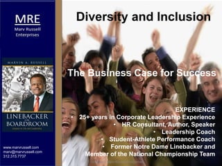 www.marvrussell.com
marv@marvrussell.com
312.315.7737
EXPERIENCE
• 25+ years in Corporate Leadership Experience
• HR Consultant, Author, Speaker
• Leadership Coach
• Student-Athlete Performance Coach
• Former Notre Dame Linebacker and
Member of the National Championship Team
Diversity and Inclusion
The Business Case for Success
copyright Marv Russell Enterprises
 