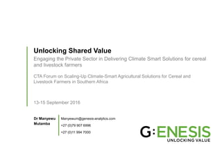 Unlocking Shared Value
Engaging the Private Sector in Delivering Climate Smart Solutions for cereal
and livestock farmers
CTA Forum on Scaling-Up Climate-Smart Agricultural Solutions for Cereal and
Livestock Farmers in Southern Africa
13-15 September 2016
Dr Manyewu
Mutamba
Manyewum@genesis-analytics.com
+27 (0)79 907 6996
+27 (0)11 994 7000
 