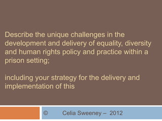 Describe the unique challenges in the
development and delivery of equality, diversity
and human rights policy and practice within a
prison setting;

including your strategy for the delivery and
implementation of this


            ©     Celia Sweeney – 2012
 