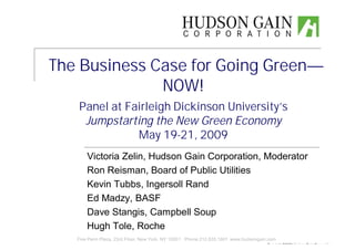 The Business Case for Going Green—
              NOW!
   Panel at Fairleigh Dickinson University’
                                          s
    Jumpstarting the New Green Economy
              May 19-21, 2009
       Victoria Zelin, Hudson Gain Corporation, Moderator
       Ron Reisman, Board of Public Utilities
       Kevin Tubbs, Ingersoll Rand
       Ed Madzy, BASF
       Dave Stangis, Campbell Soup
       Hugh Tole, Roche
   Five Penn Plaza, 23rd Floor, New York, NY 10001 Phone 212.835.1601 www.hudsongain.com
                                                                                    Copyright ©2009 Hudson Gain Corporation
 