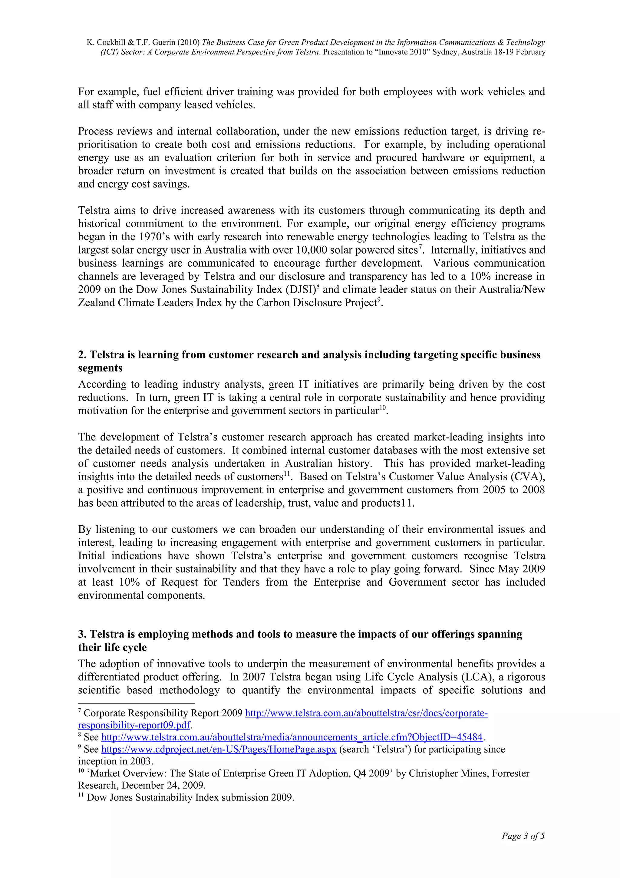 K. Cockbill & T.F. Guerin (2010) The Business Case for Green Product Development in the Information Communications & Technology
        (ICT) Sector: A Corporate Environment Perspective from Telstra. Presentation to “Innovate 2010” Sydney, Australia 18-19 February



For example, fuel efficient driver training was provided for both employees with work vehicles and
all staff with company leased vehicles.

Process reviews and internal collaboration, under the new emissions reduction target, is driving re-
prioritisation to create both cost and emissions reductions. For example, by including operational
energy use as an evaluation criterion for both in service and procured hardware or equipment, a
broader return on investment is created that builds on the association between emissions reduction
and energy cost savings.

Telstra aims to drive increased awareness with its customers through communicating its depth and
historical commitment to the environment. For example, our original energy efficiency programs
began in the 1970’s with early research into renewable energy technologies leading to Telstra as the
largest solar energy user in Australia with over 10,000 solar powered sites 7. Internally, initiatives and
business learnings are communicated to encourage further development. Various communication
channels are leveraged by Telstra and our disclosure and transparency has led to a 10% increase in
2009 on the Dow Jones Sustainability Index (DJSI)8 and climate leader status on their Australia/New
Zealand Climate Leaders Index by the Carbon Disclosure Project9.



2. Telstra is learning from customer research and analysis including targeting specific business
segments
According to leading industry analysts, green IT initiatives are primarily being driven by the cost
reductions. In turn, green IT is taking a central role in corporate sustainability and hence providing
motivation for the enterprise and government sectors in particular10.

The development of Telstra’s customer research approach has created market-leading insights into
the detailed needs of customers. It combined internal customer databases with the most extensive set
of customer needs analysis undertaken in Australian history. This has provided market-leading
insights into the detailed needs of customers11. Based on Telstra’s Customer Value Analysis (CVA),
a positive and continuous improvement in enterprise and government customers from 2005 to 2008
has been attributed to the areas of leadership, trust, value and products11.

By listening to our customers we can broaden our understanding of their environmental issues and
interest, leading to increasing engagement with enterprise and government customers in particular.
Initial indications have shown Telstra’s enterprise and government customers recognise Telstra
involvement in their sustainability and that they have a role to play going forward. Since May 2009
at least 10% of Request for Tenders from the Enterprise and Government sector has included
environmental components.


3. Telstra is employing methods and tools to measure the impacts of our offerings spanning
their life cycle
The adoption of innovative tools to underpin the measurement of environmental benefits provides a
differentiated product offering. In 2007 Telstra began using Life Cycle Analysis (LCA), a rigorous
scientific based methodology to quantify the environmental impacts of specific solutions and
7
  Corporate Responsibility Report 2009 http://www.telstra.com.au/abouttelstra/csr/docs/corporate-
responsibility-report09.pdf.
8
  See http://www.telstra.com.au/abouttelstra/media/announcements_article.cfm?ObjectID=45484.
9
  See https://www.cdproject.net/en-US/Pages/HomePage.aspx (search ‘Telstra’) for participating since
inception in 2003.
10
   ‘Market Overview: The State of Enterprise Green IT Adoption, Q4 2009’ by Christopher Mines, Forrester
Research, December 24, 2009.
11
   Dow Jones Sustainability Index submission 2009.


                                                                                                                           Page 3 of 5
 